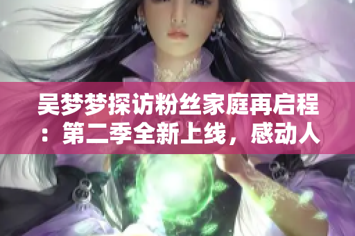 吴梦梦探访粉丝家庭再启程：第二季全新上线，感动人心的故事不容错过！