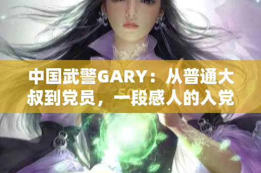 中国武警GARY：从普通大叔到党员，一段感人的入党之路