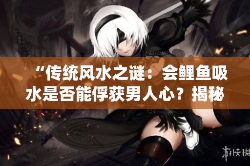 “传统风水之谜：会鲤鱼吸水是否能俘获男人心？揭秘古老传说的奇幻魅力！”