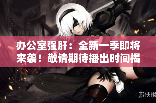 办公室强肝：全新一季即将来袭！敬请期待播出时间揭晓