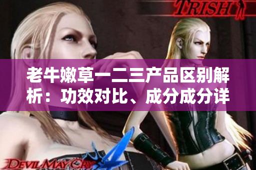 老牛嫩草一二三产品区别解析：功效对比、成分成分详解