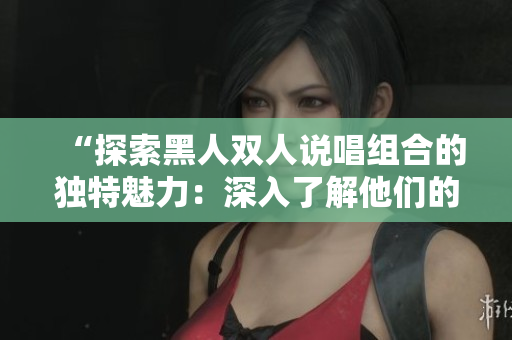 “探索黑人双人说唱组合的独特魅力：深入了解他们的音乐风格和文化影响”
