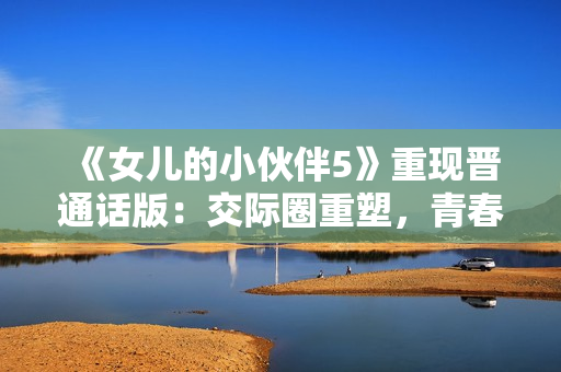 《女儿的小伙伴5》重现晋通话版：交际圈重塑，青春风暴席卷寻常百姓家！