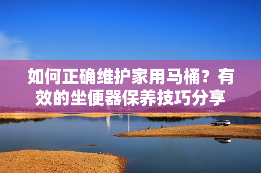 如何正确维护家用马桶？有效的坐便器保养技巧分享