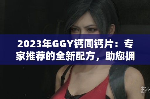 2023年GGY钙同钙片：专家推荐的全新配方，助您拥有健康坚固的骨骼