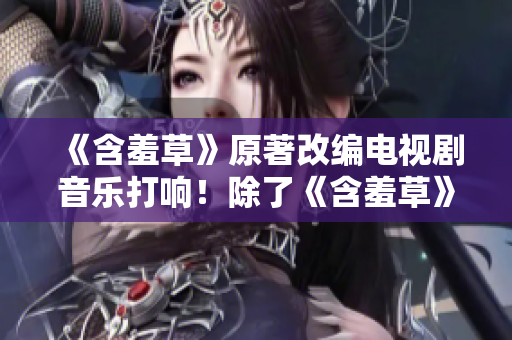 《含羞草》原著改编电视剧音乐打响！除了《含羞草》，主题曲还有哪些精彩之作？