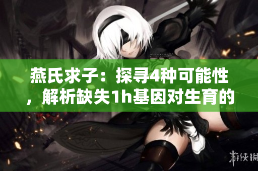 燕氏求子：探寻4种可能性，解析缺失1h基因对生育的影响