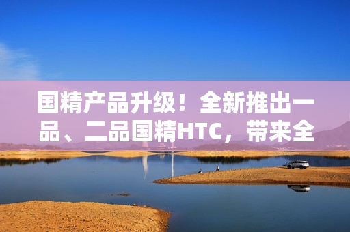 国精产品升级！全新推出一品、二品国精HTC，带来全新体验