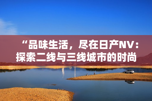 “品味生活，尽在日产NV：探索二线与三线城市的时尚之选”