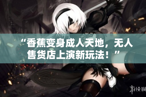 “香蕉变身成人天地，无人售货店上演新玩法！”