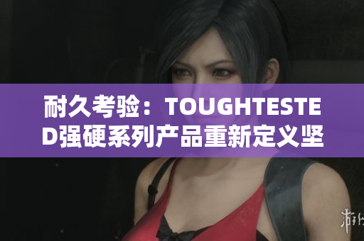 耐久考验：TOUGHTESTED强硬系列产品重新定义坚韧耐用