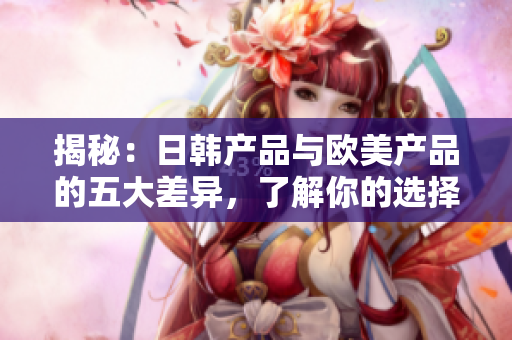 揭秘：日韩产品与欧美产品的五大差异，了解你的选择更从容
