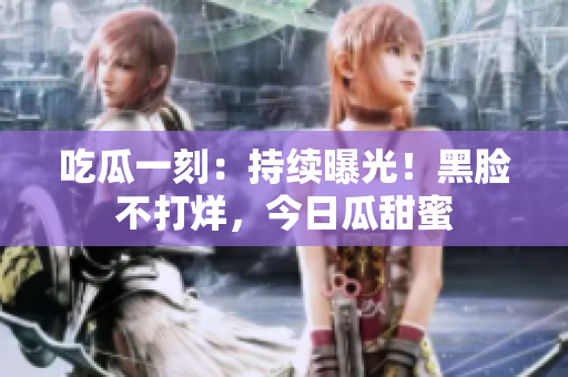 吃瓜一刻：持续曝光！黑脸不打烊，今日瓜甜蜜