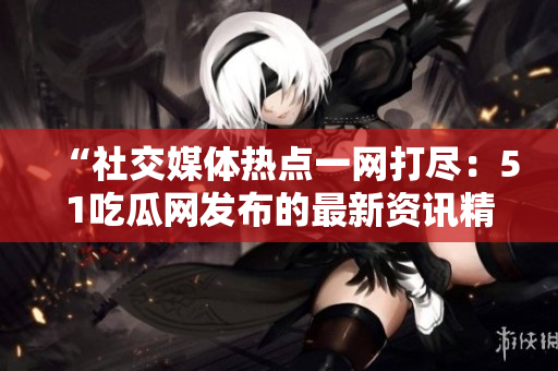 “社交媒体热点一网打尽：51吃瓜网发布的最新资讯精选”