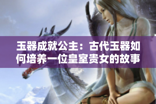 玉器成就公主：古代玉器如何培养一位皇室贵女的故事