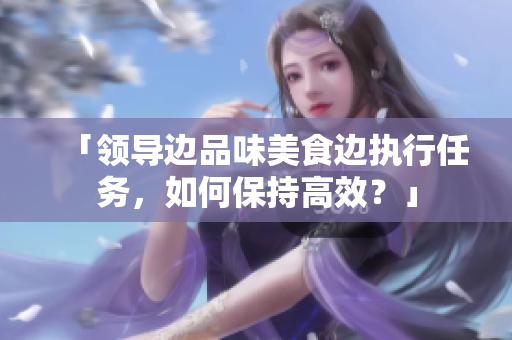 「领导边品味美食边执行任务，如何保持高效？」