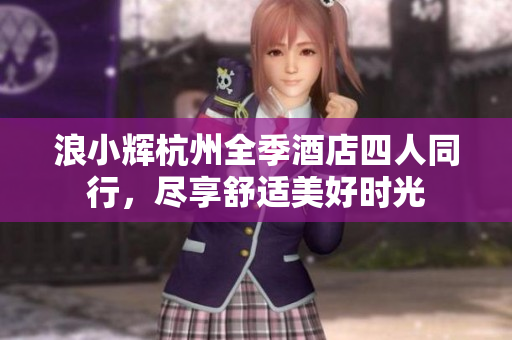 浪小辉杭州全季酒店四人同行，尽享舒适美好时光