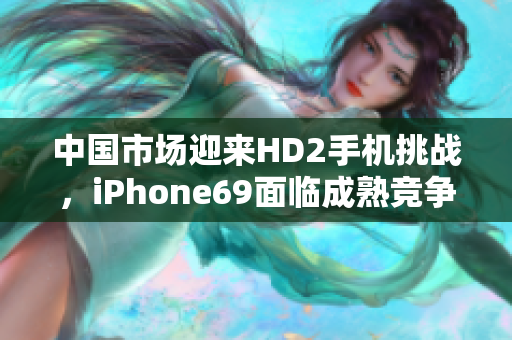 中国市场迎来HD2手机挑战，iPhone69面临成熟竞争