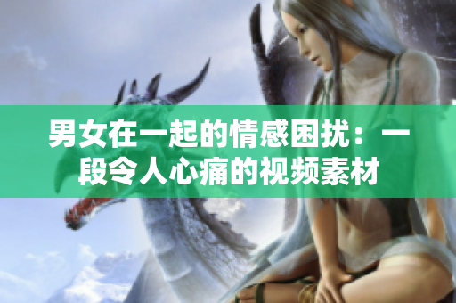男女在一起的情感困扰：一段令人心痛的视频素材
