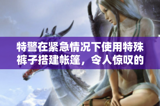 特警在紧急情况下使用特殊裤子搭建帐篷，令人惊叹的照片曝光