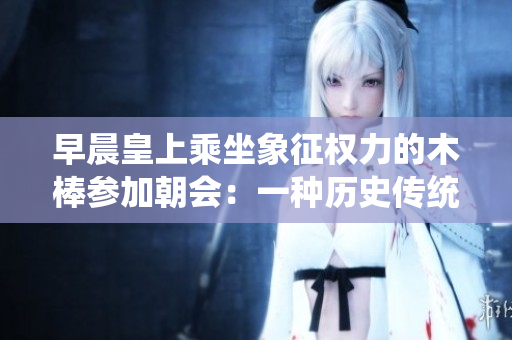 早晨皇上乘坐象征权力的木棒参加朝会：一种历史传统的仪式