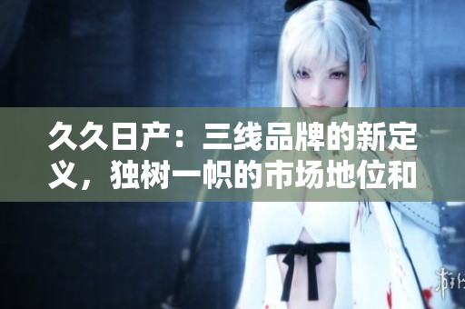 久久日产：三线品牌的新定义，独树一帜的市场地位和发展策略