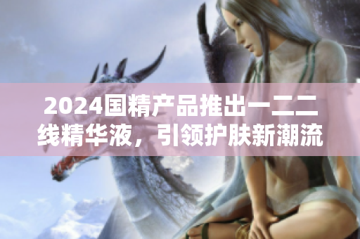 2024国精产品推出一二二线精华液，引领护肤新潮流