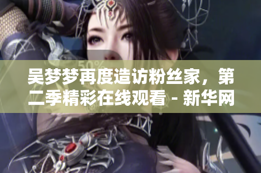 吴梦梦再度造访粉丝家，第二季精彩在线观看 - 新华网报道