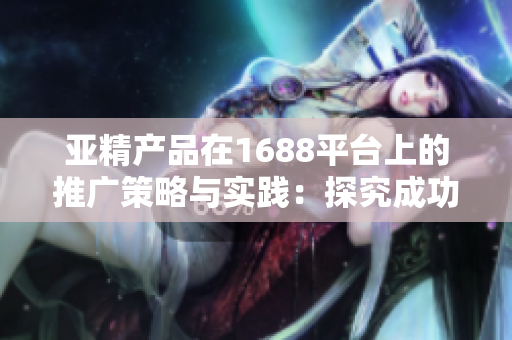 亚精产品在1688平台上的推广策略与实践：探究成功商业模式的关键因素