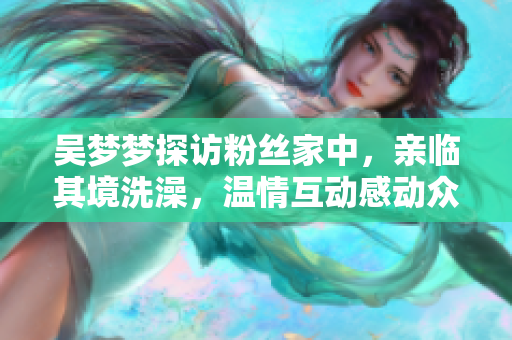 吴梦梦探访粉丝家中，亲临其境洗澡，温情互动感动众人