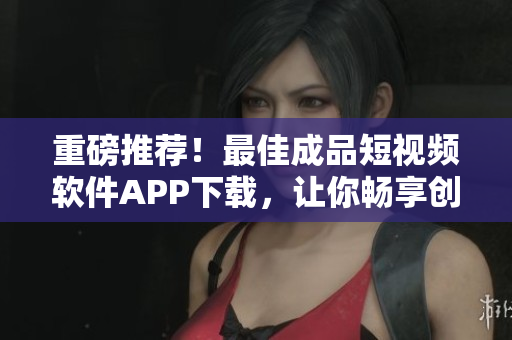 重磅推荐！最佳成品短视频软件APP下载，让你畅享创作和分享的乐趣！