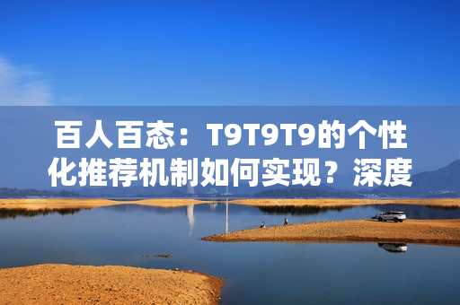 百人百态：T9T9T9的个性化推荐机制如何实现？深度解析与探讨