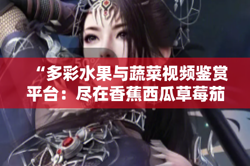 “多彩水果与蔬菜视频鉴赏平台：尽在香蕉西瓜草莓茄子APP！”