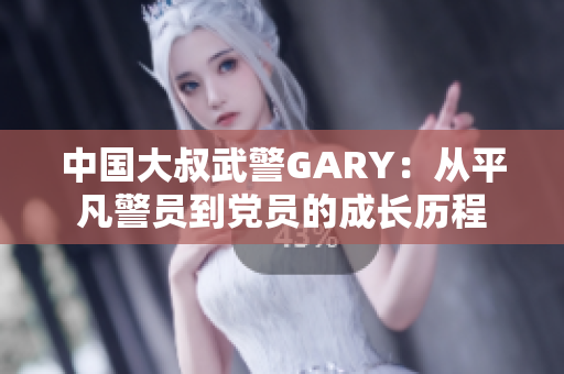 中国大叔武警GARY：从平凡警员到党员的成长历程