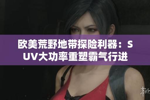 欧美荒野地带探险利器：SUV大功率重塑霸气行进