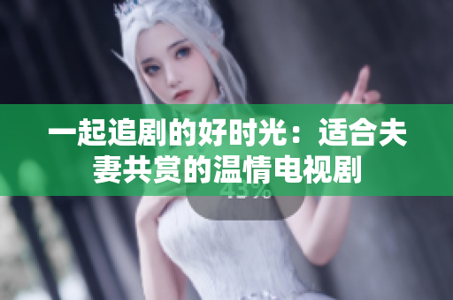 一起追剧的好时光：适合夫妻共赏的温情电视剧