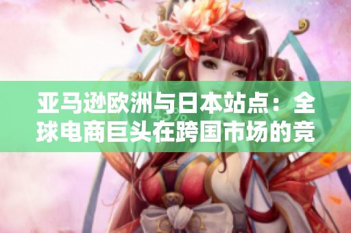 亚马逊欧洲与日本站点：全球电商巨头在跨国市场的竞争与发展
