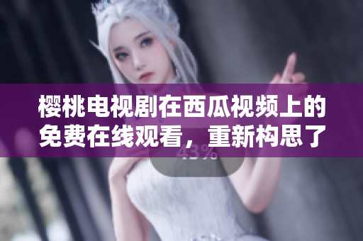 樱桃电视剧在西瓜视频上的免费在线观看，重新构思了观看体验