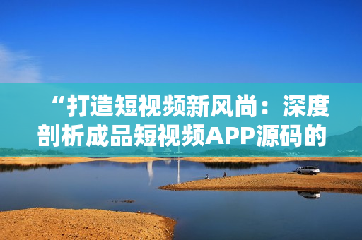 “打造短视频新风尚：深度剖析成品短视频APP源码的优势与亮点”