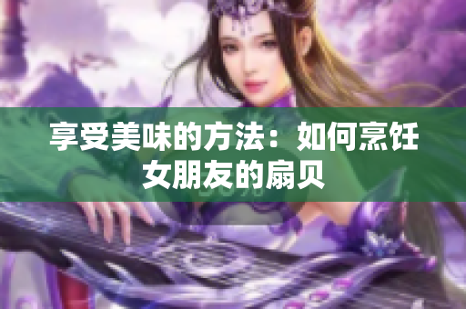 享受美味的方法：如何烹饪女朋友的扇贝