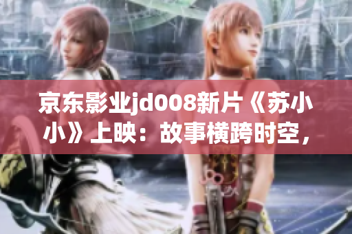京东影业jd008新片《苏小小》上映：故事横跨时空，温暖触动心灵