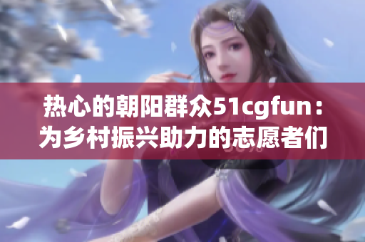 热心的朝阳群众51cgfun：为乡村振兴助力的志愿者们