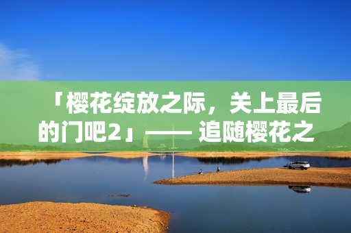 「樱花绽放之际，关上最后的门吧2」—— 追随樱花之美的第二季，闭幕之际。