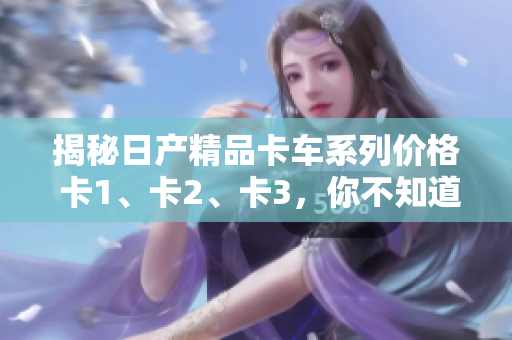 揭秘日产精品卡车系列价格 卡1、卡2、卡3，你不知道的秘密价格!