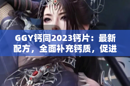 GGY钙同2023钙片：最新配方，全面补充钙质，促进骨骼健康