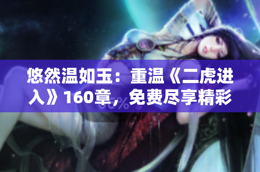 悠然温如玉：重温《二虎进入》160章，免费尽享精彩细节！