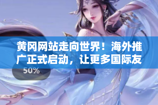 黄冈网站走向世界！海外推广正式启动，让更多国际友人了解黄冈的魅力