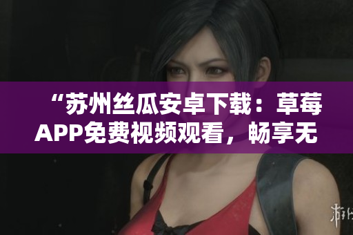 “苏州丝瓜安卓下载：草莓APP免费视频观看，畅享无限影片欣赏！”