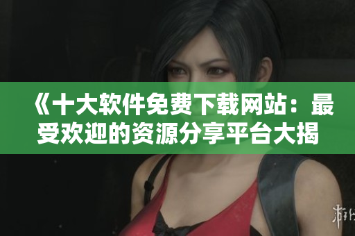 《十大软件免费下载网站：最受欢迎的资源分享平台大揭秘！》