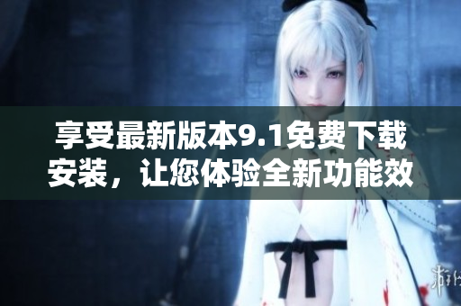 享受最新版本9.1免费下载安装，让您体验全新功能效果